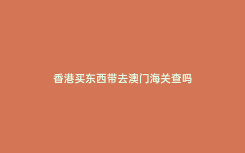 香港買東西帶去澳門海關(guān)查嗎