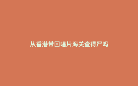 從香港帶回唱片海關查得嚴嗎