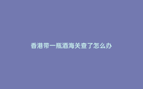 香港帶一瓶酒海關(guān)查了怎么辦
