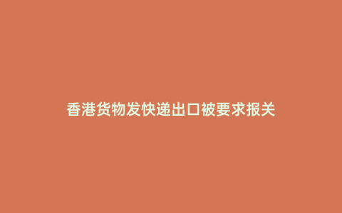 香港貨物發(fā)快遞出口被要求報(bào)關(guān)