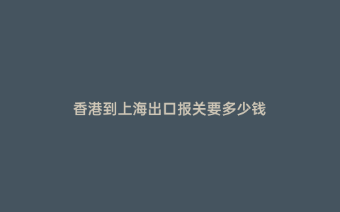 香港到上海出口報(bào)關(guān)要多少錢