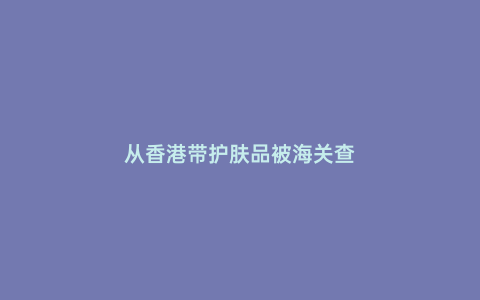 從香港帶護(hù)膚品被海關(guān)查