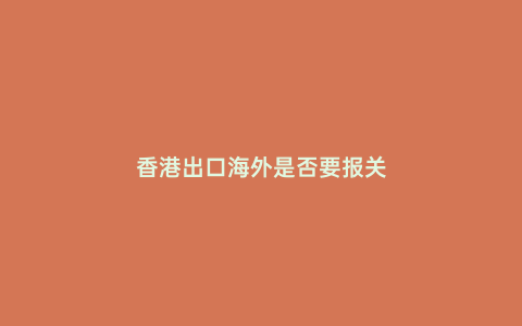香港出口海外是否要報關