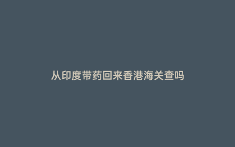從印度帶藥回來香港海關(guān)查嗎