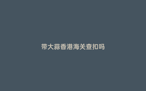 帶大蒜香港海關查扣嗎