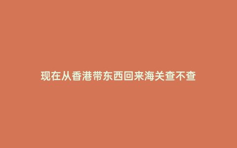 現(xiàn)在從香港帶東西回來(lái)海關(guān)查不查