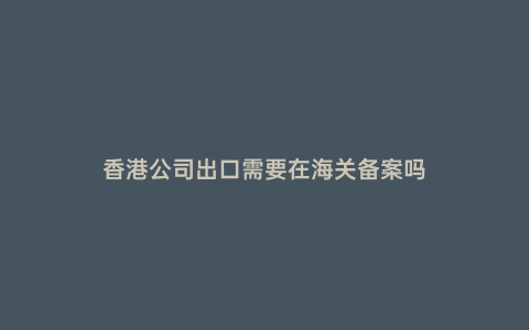 香港公司出口需要在海關(guān)備案嗎