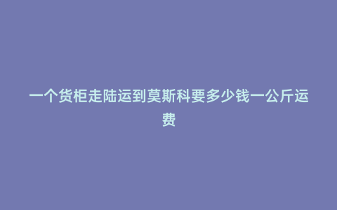 一個(gè)貨柜走陸運(yùn)到莫斯科要多少錢一公斤運(yùn)費(fèi)