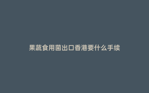 果蔬食用菌出口香港要什么手續