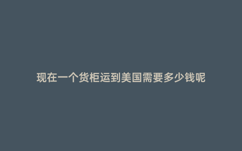 現(xiàn)在一個貨柜運(yùn)到美國需要多少錢呢