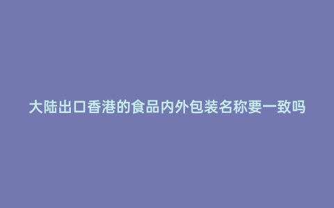 大陸出口香港的食品內(nèi)外包裝名稱要一致嗎
