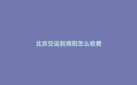北京空運(yùn)到綿陽(yáng)怎么收費(fèi)